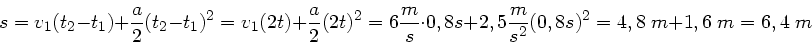 \begin{displaymath}
s = v_{1} (t_{2} - t_{1}) + \frac{a}{2} (t_{2}-t_{1})^{2} = ...
...5 \frac{m}{s^{2}} (0,8 s)^{2} = 4,8 \; m + 1,6 \; m = 6,4 \; m
\end{displaymath}