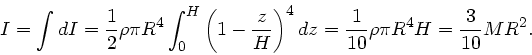 \begin{displaymath}
I = \int dI = \frac{1}{2} \rho \pi R^{4} \int_{0}^{H} \left(...
...{4} dz = \frac{1}{10} \rho \pi R^{4} H = \frac{3}{10}
M R^{2}.
\end{displaymath}